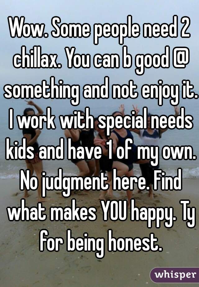 Wow. Some people need 2 chillax. You can b good @ something and not enjoy it. I work with special needs kids and have 1 of my own. No judgment here. Find what makes YOU happy. Ty for being honest.