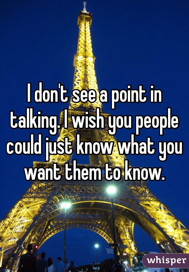 I don't see a point in talking. I wish you people could just know what you want them to know. 