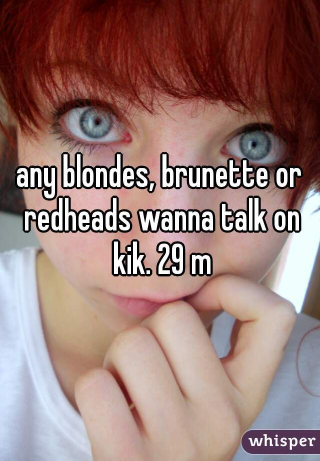 any blondes, brunette or redheads wanna talk on kik. 29 m