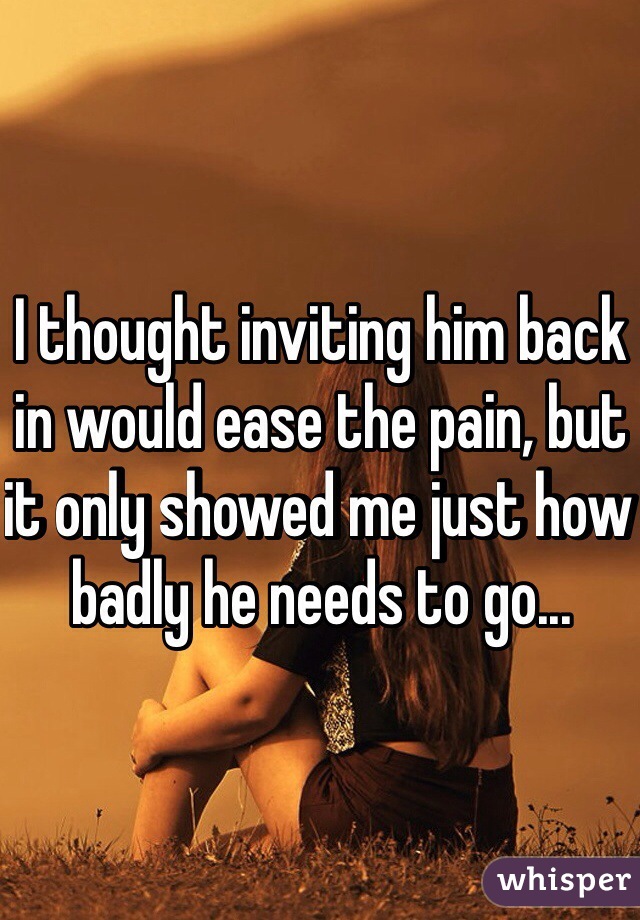 I thought inviting him back in would ease the pain, but it only showed me just how badly he needs to go...