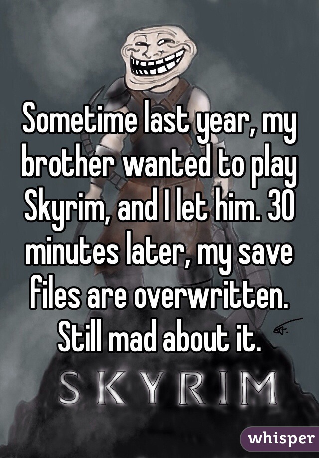 Sometime last year, my brother wanted to play Skyrim, and I let him. 30 minutes later, my save files are overwritten. Still mad about it.
