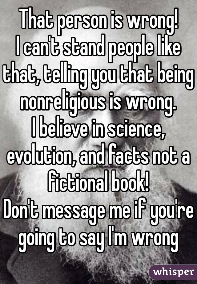 That person is wrong!
I can't stand people like that, telling you that being nonreligious is wrong. 
I believe in science, evolution, and facts not a fictional book!
Don't message me if you're going to say I'm wrong 