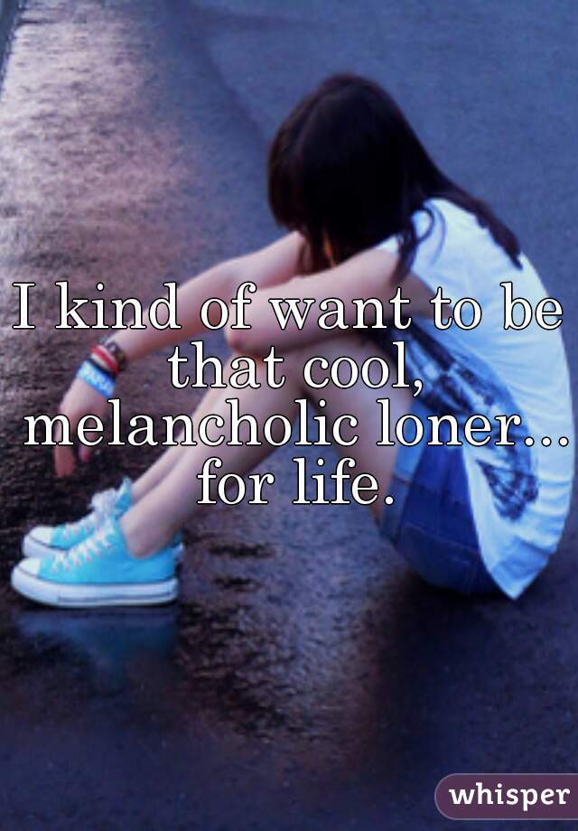 I kind of want to be that cool, melancholic loner... for life.