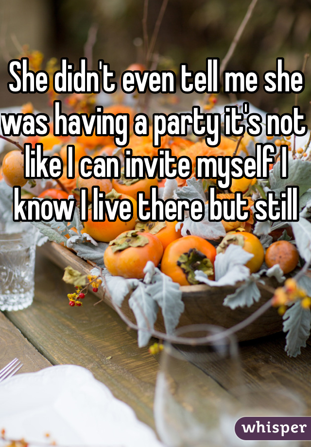 She didn't even tell me she was having a party it's not like I can invite myself I know I live there but still 