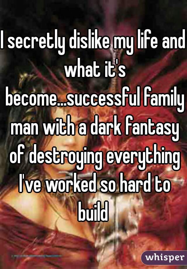 I secretly dislike my life and what it's become...successful family man with a dark fantasy of destroying everything I've worked so hard to build 