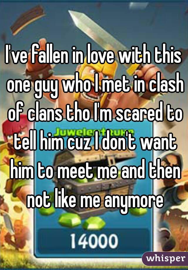I've fallen in love with this one guy who I met in clash of clans tho I'm scared to tell him cuz I don't want him to meet me and then not like me anymore