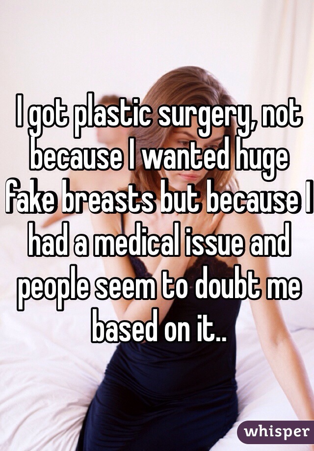 I got plastic surgery, not because I wanted huge fake breasts but because I had a medical issue and people seem to doubt me based on it.. 