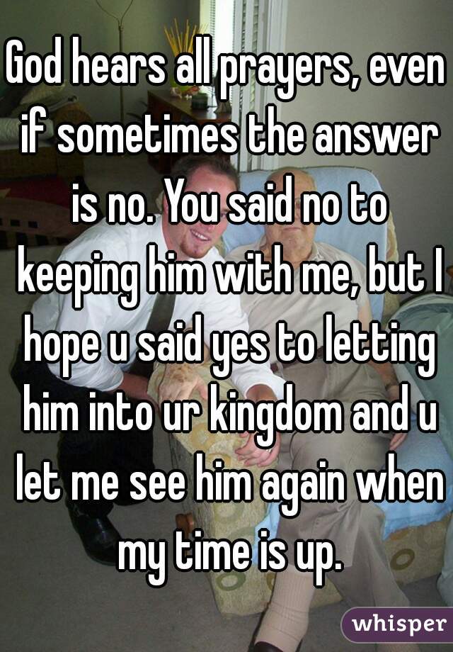 God hears all prayers, even if sometimes the answer is no. You said no to keeping him with me, but I hope u said yes to letting him into ur kingdom and u let me see him again when my time is up.