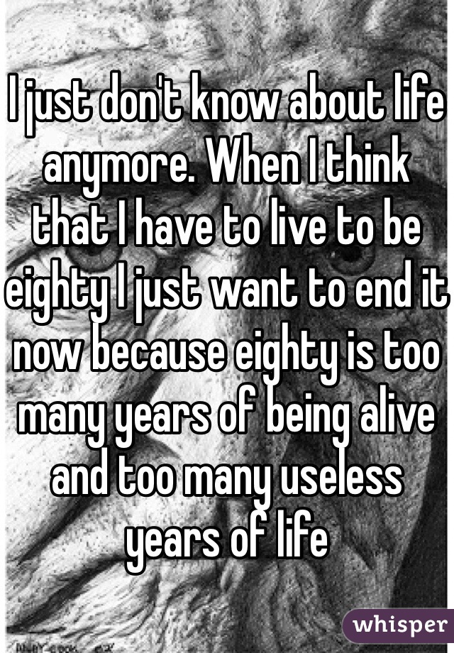 I just don't know about life anymore. When I think that I have to live to be eighty I just want to end it now because eighty is too many years of being alive and too many useless years of life 