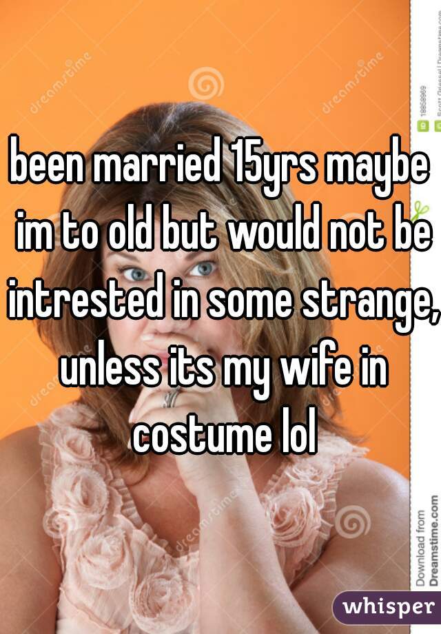 been married 15yrs maybe im to old but would not be intrested in some strange, unless its my wife in costume lol