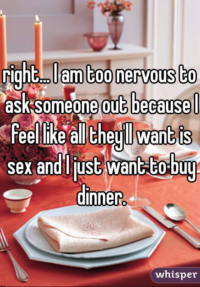 right... I am too nervous to ask someone out because I feel like all they'll want is sex and I just want to buy dinner.