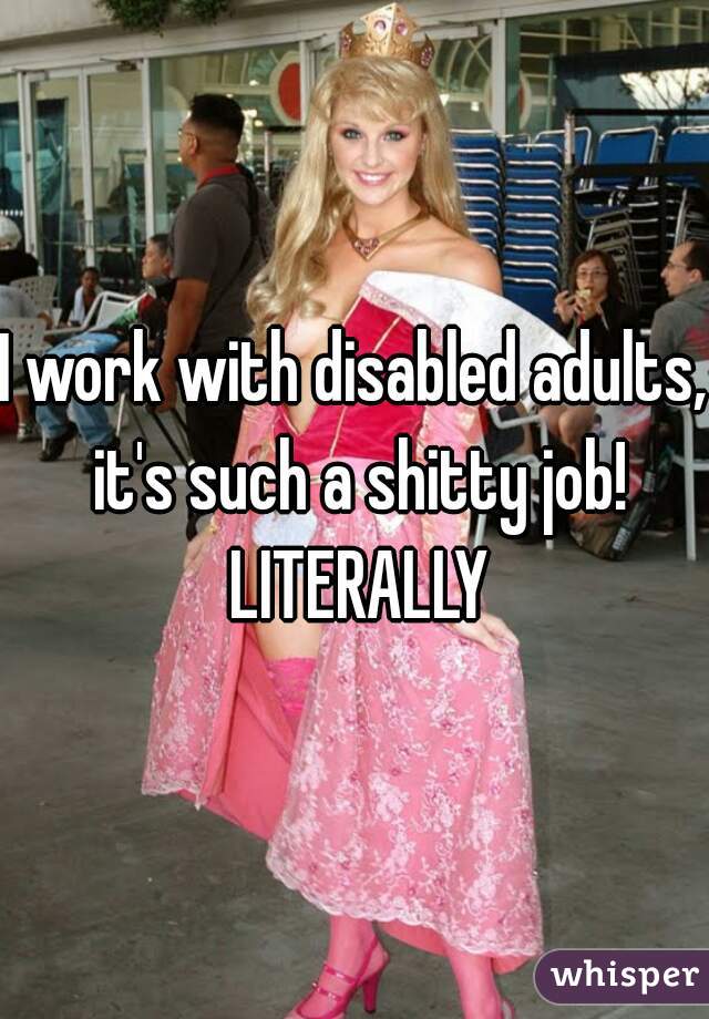 I work with disabled adults,  it's such a shitty job!  LITERALLY