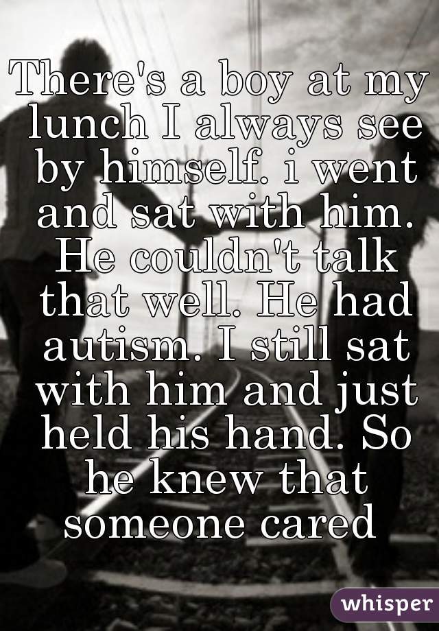 There's a boy at my lunch I always see by himself. i went and sat with him. He couldn't talk that well. He had autism. I still sat with him and just held his hand. So he knew that someone cared 