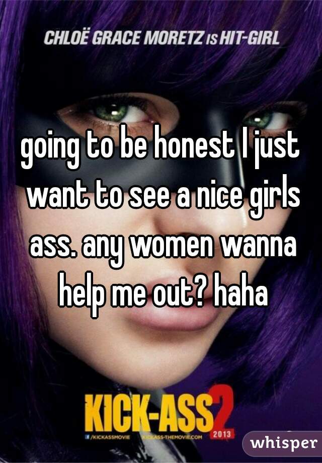 going to be honest I just want to see a nice girls ass. any women wanna help me out? haha