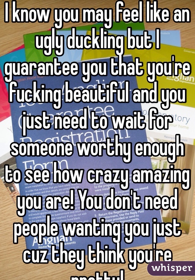 I know you may feel like an ugly duckling but I guarantee you that you're fucking beautiful and you just need to wait for someone worthy enough to see how crazy amazing you are! You don't need people wanting you just cuz they think you're pretty!