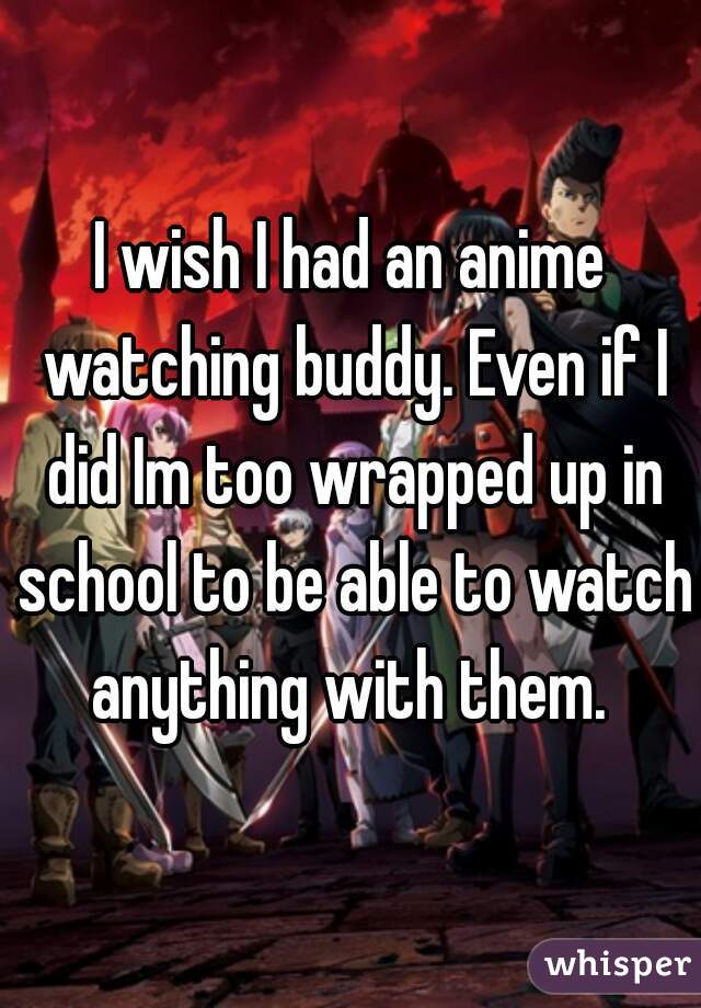 I wish I had an anime watching buddy. Even if I did Im too wrapped up in school to be able to watch anything with them. 