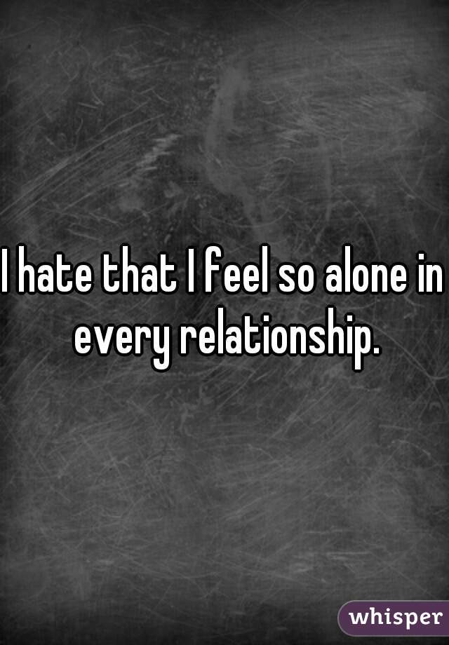 I hate that I feel so alone in every relationship.