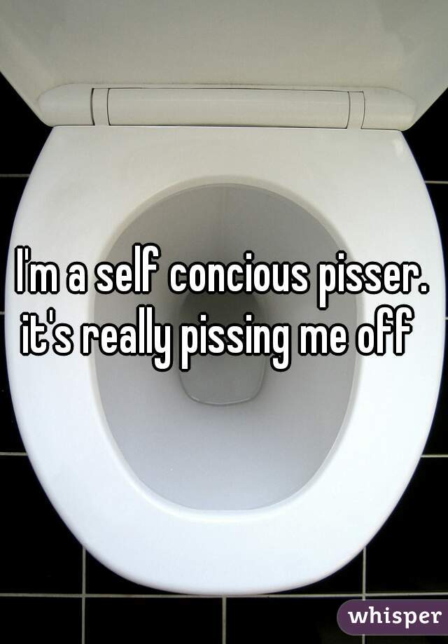 I'm a self concious pisser.

it's really pissing me off 