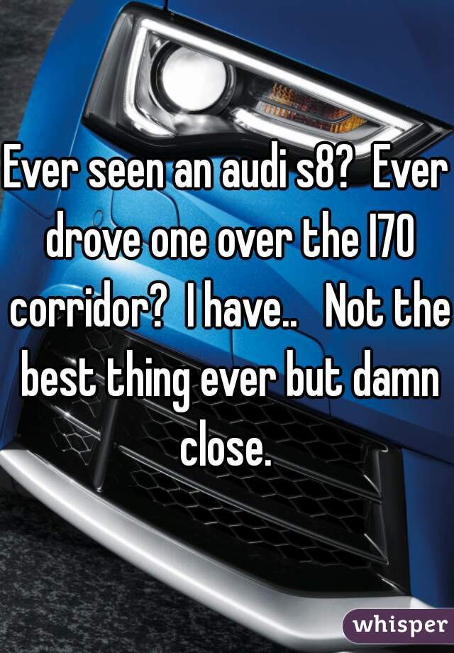 Ever seen an audi s8?  Ever drove one over the I70 corridor?  I have..   Not the best thing ever but damn close. 
