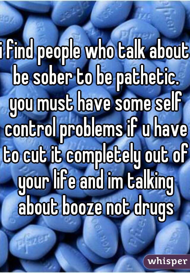 i find people who talk about be sober to be pathetic. you must have some self control problems if u have to cut it completely out of your life and im talking about booze not drugs