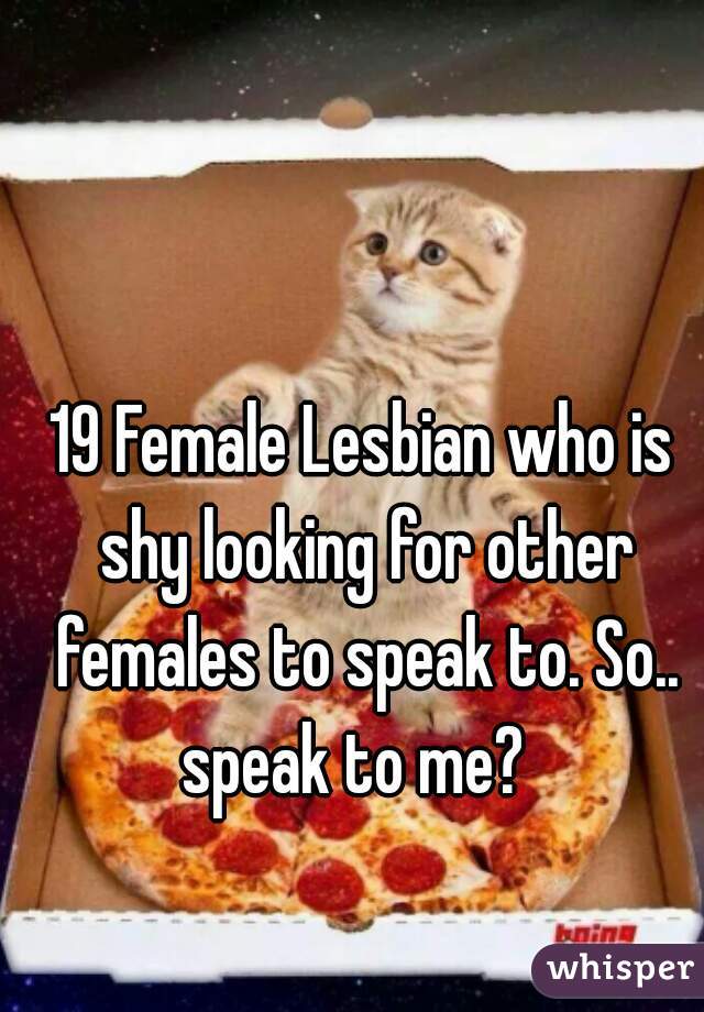 19 Female Lesbian who is shy looking for other females to speak to. So.. speak to me?  