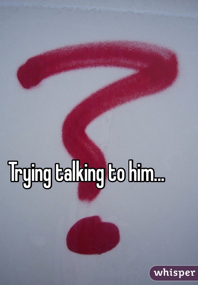 Trying talking to him...