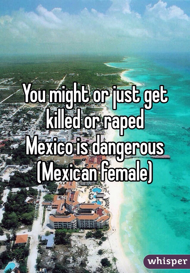 You might or just get killed or raped
Mexico is dangerous
(Mexican female)