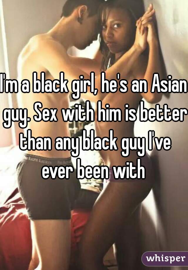 I'm a black girl, he's an Asian guy. Sex with him is better than any black guy I've ever been with 