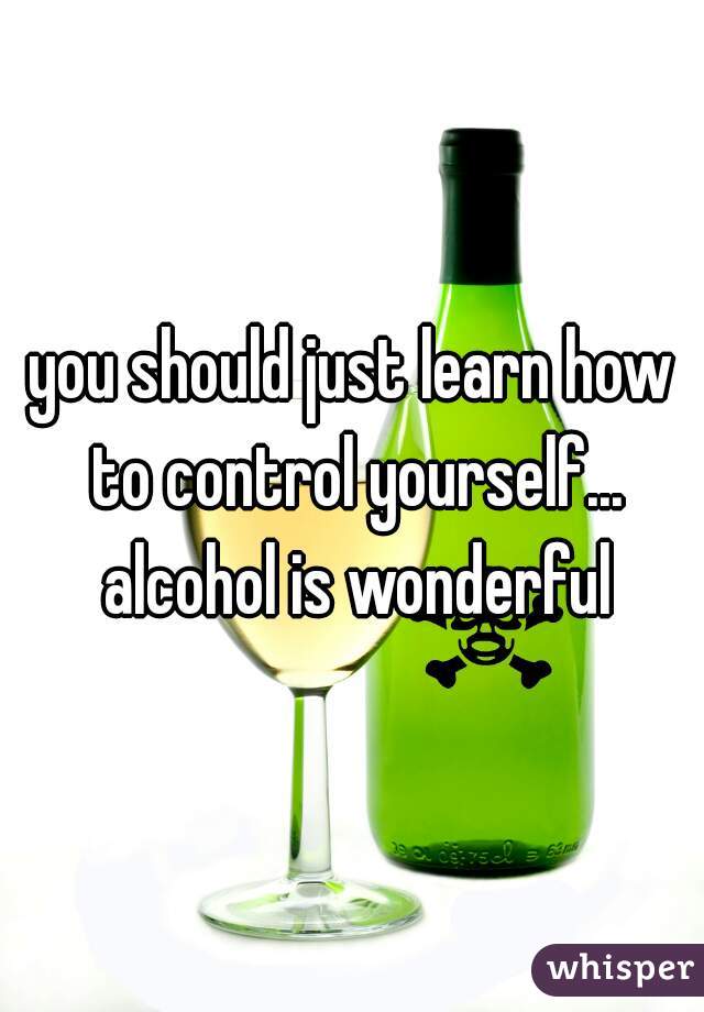 you should just learn how to control yourself... alcohol is wonderful