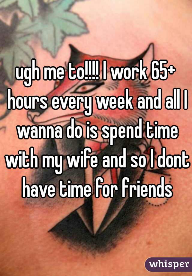 ugh me to!!!! I work 65+ hours every week and all I wanna do is spend time with my wife and so I dont have time for friends