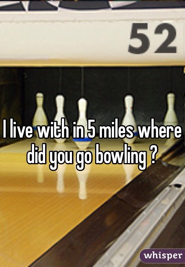 I live with in 5 miles where did you go bowling ? 
