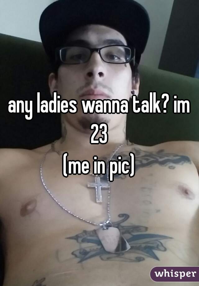 any ladies wanna talk? im 23 
(me in pic)