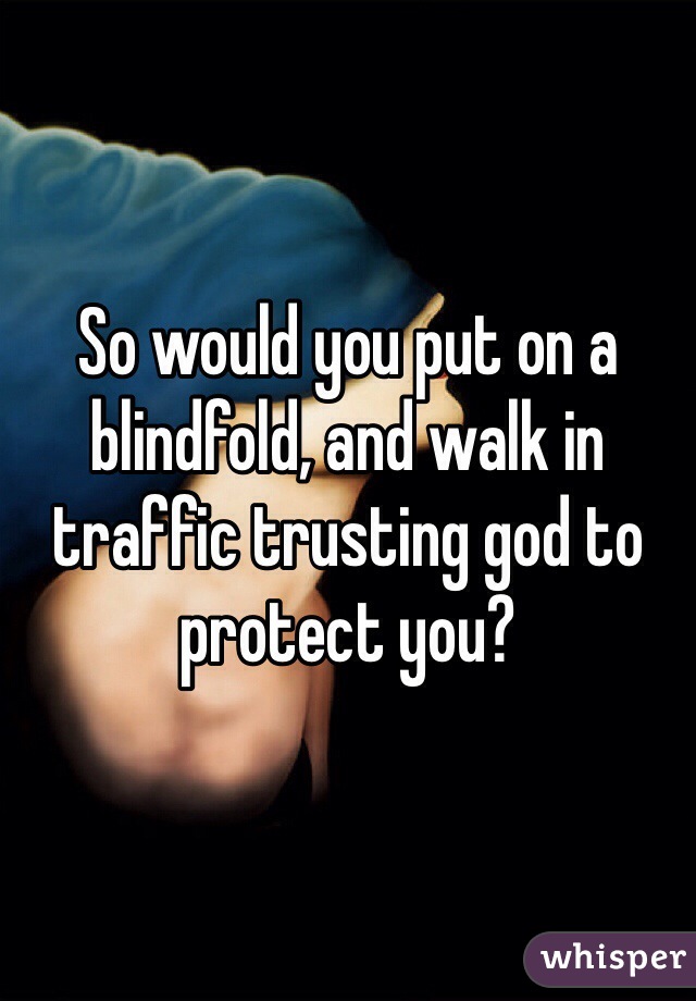 So would you put on a blindfold, and walk in traffic trusting god to protect you? 