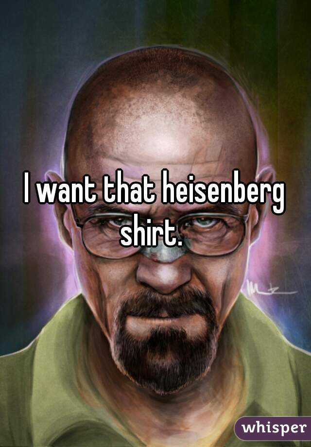 I want that heisenberg shirt.  