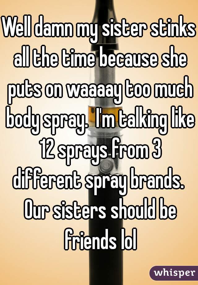 Well damn my sister stinks all the time because she puts on waaaay too much body spray.  I'm talking like 12 sprays from 3 different spray brands.  Our sisters should be friends lol