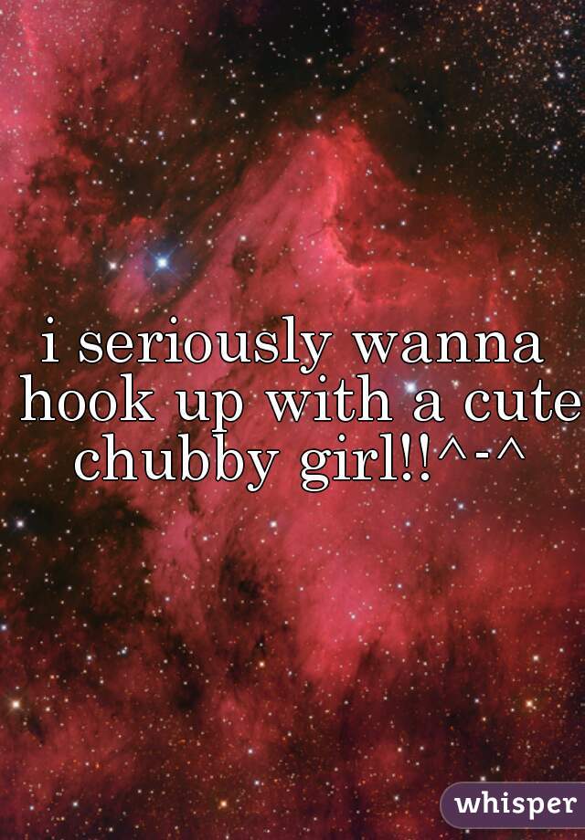 i seriously wanna hook up with a cute chubby girl!!^-^