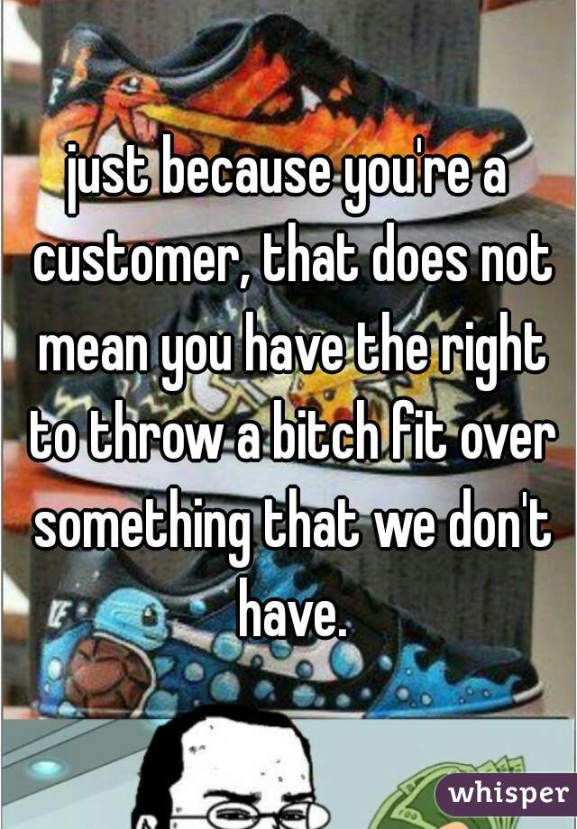 just because you're a customer, that does not mean you have the right to throw a bitch fit over something that we don't have.