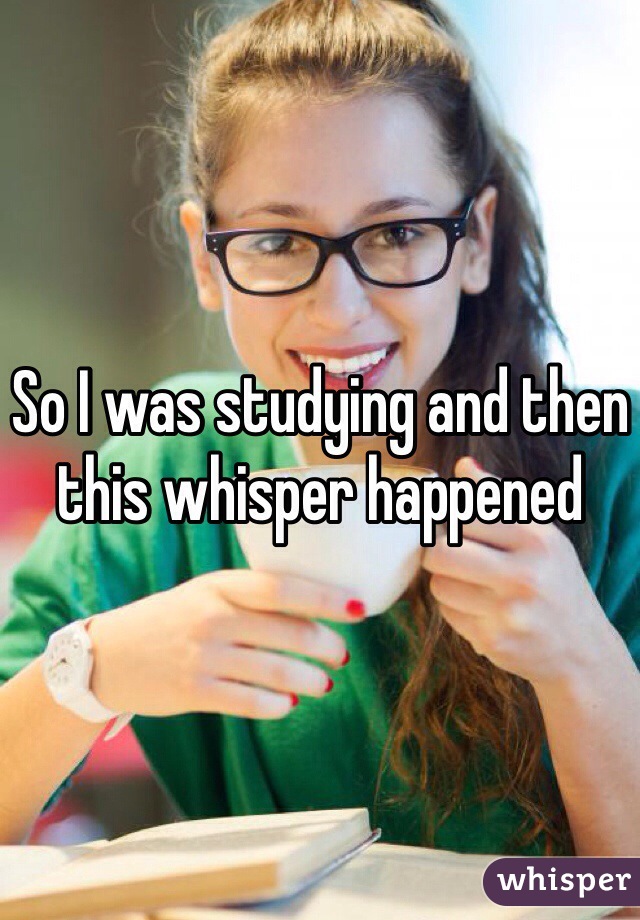 So I was studying and then this whisper happened 