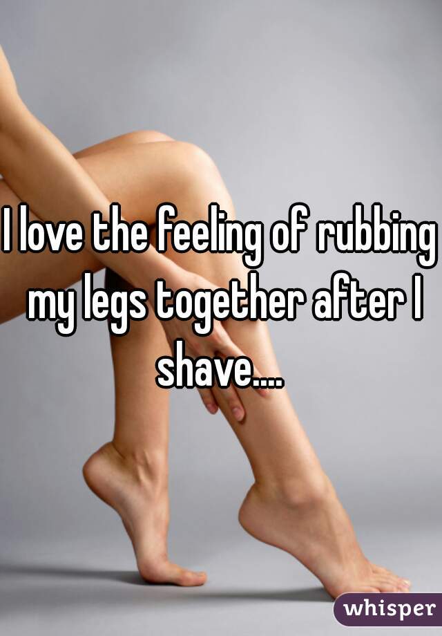 I love the feeling of rubbing my legs together after I shave.... 