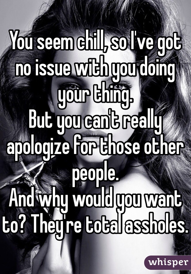 You seem chill, so I've got no issue with you doing your thing.
But you can't really apologize for those other people.
And why would you want to? They're total assholes.