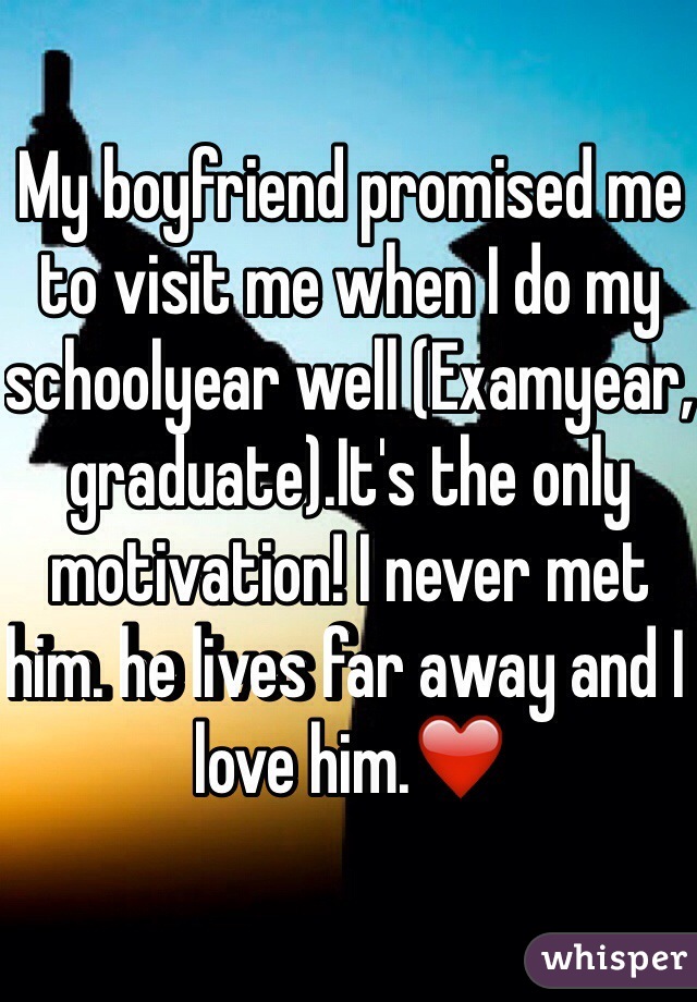 My boyfriend promised me to visit me when I do my schoolyear well (Examyear, graduate).It's the only motivation! I never met him. he lives far away and I love him.❤️