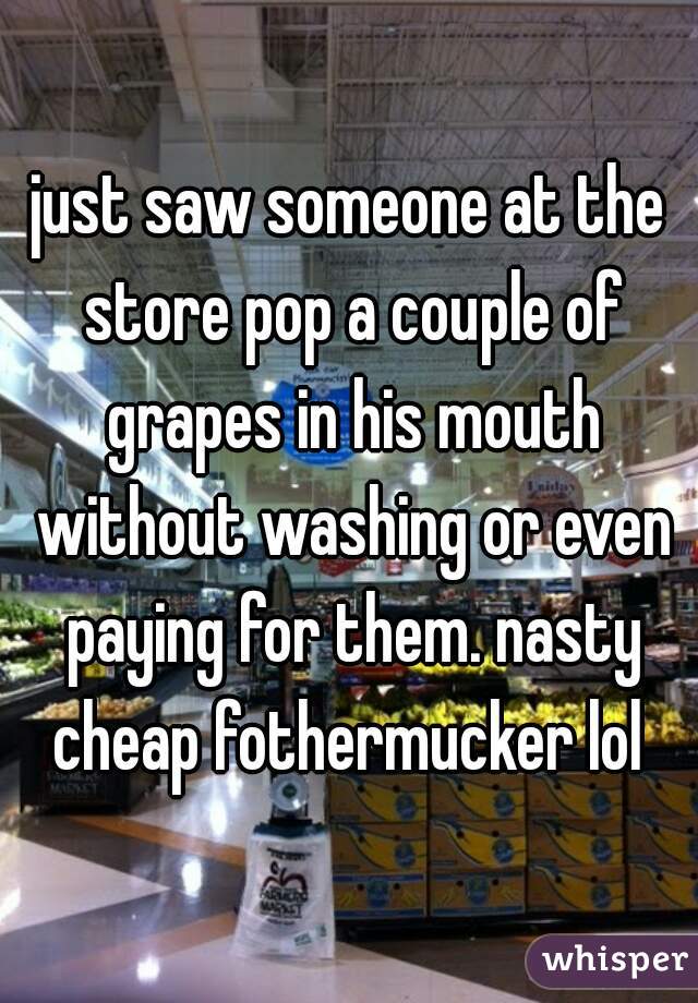 just saw someone at the store pop a couple of grapes in his mouth without washing or even paying for them. nasty cheap fothermucker lol 
