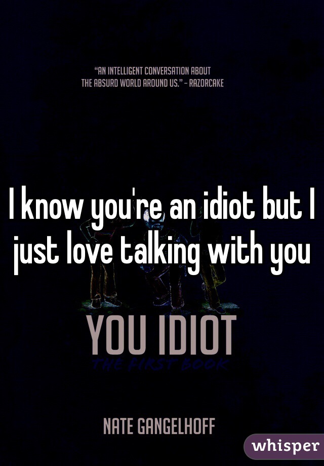 I know you're an idiot but I just love talking with you 