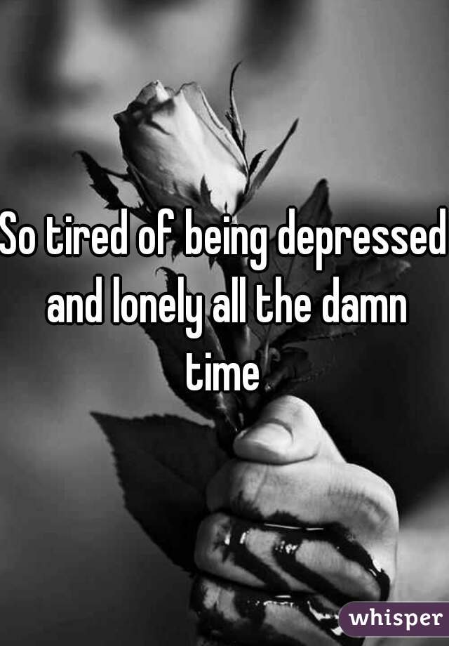 So tired of being depressed and lonely all the damn time 