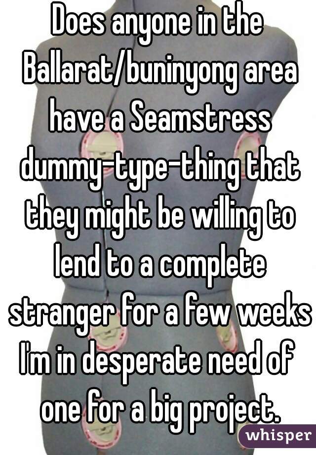 Does anyone in the Ballarat/buninyong area have a Seamstress dummy-type-thing that they might be willing to lend to a complete stranger for a few weeks?
I'm in desperate need of one for a big project.