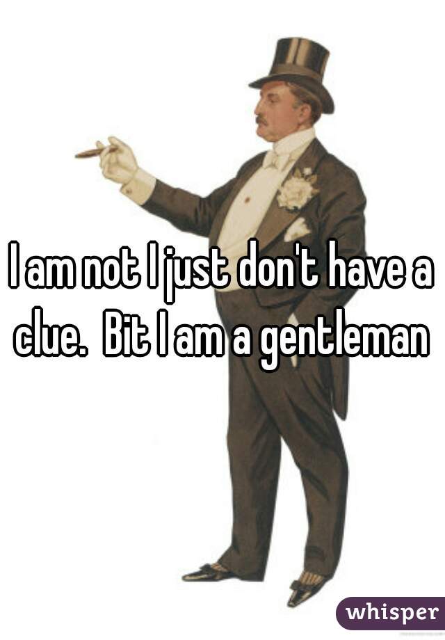 I am not I just don't have a clue.  Bit I am a gentleman 