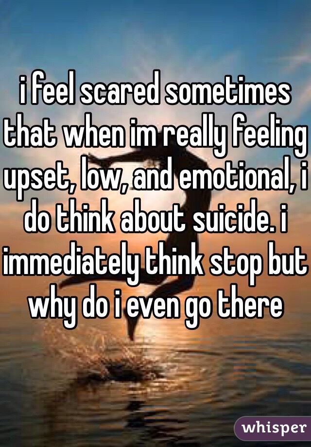 i feel scared sometimes that when im really feeling upset, low, and emotional, i do think about suicide. i immediately think stop but why do i even go there