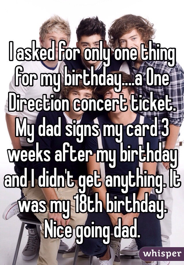 I asked for only one thing for my birthday....a One Direction concert ticket. My dad signs my card 3 weeks after my birthday and I didn't get anything. It was my 18th birthday. 
Nice going dad. 