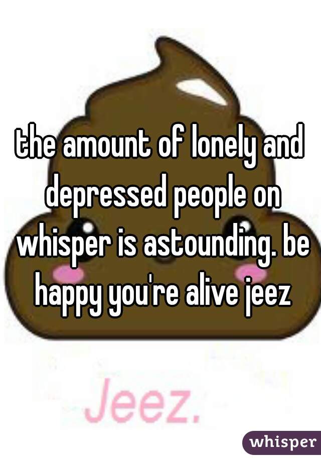 the amount of lonely and depressed people on whisper is astounding. be happy you're alive jeez