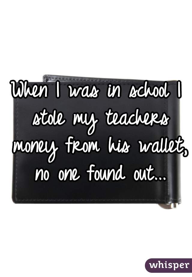 When I was in school I stole my teachers money from his wallet, no one found out...